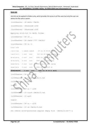 Shiva Computers 101, 1st Floor, Revathi Apartments, Behind Maitrivanam, Ameerpet, Hyderabad.
Tel : 040-66848223 / 23734062 Mobile: +91 99595 62929 www.shivacomputers.net
Page No | 27 B. Anand Kumar : +91 96762 77939
Stick bit
stick bit can be applied to folders only, which provides full access to all the users but only the user can
delete the files who is owner.
[root@server ~]# mkdir /delhi
[root@server ~]#useradd u150
[root@server ~]#useradd u160
Applying stick bit to delhi folder
[root@server /]# cd ..
[root@server /]# chmod 1777 /delhi/
[root@server /]# ls -l
total 1536
-rw-r--rwx 1 ramesh ramesh 19 Jul 26 05:54 anand
-rw-r--r--. 1 root root 512 Jul 22 14:36 backup.cpio
dr-xr-xr-x. 2 root root 4096 Jul 25 03:38 bin
dr-xr-xr-x. 4 root root 4096 Jun 11 20:46 boot
drwxr-xr-x. 2 root root 4096 Sep 23 2011 cgroup
drwxr-xr-x 3 root root 4096 Jul 25 10:47 d1
drwxrwxrwt 2 root root 4096 Jul 26 09:31 delhi
[root@server /]# su - u150
[u150@server ~]$ touch /delhi/1.txt
[u150@server ~]$ exit
logout
[root@server /]# su - u160
[u160@server ~]$ touch /delhi/2.txt
[u160@server ~]$ exit
logout
[root@server /]# su - u150
[u150@server ~]$ rm /delhi/2.txt
rm: remove write-protected regular empty file `/delhi/2.txt'? y
 