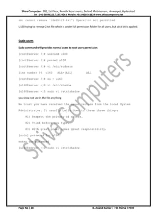 Shiva Computers 101, 1st Floor, Revathi Apartments, Behind Maitrivanam, Ameerpet, Hyderabad.
Tel : 040-66848223 / 23734062 Mobile: +91 99595 62929 www.shivacomputers.net
Page No | 28 B. Anand Kumar : +91 96762 77939
rm: cannot remove `/delhi/2.txt': Operation not permitted
U150 trying to remove 2.txt file which is under full permission folder for all users, but stick bit is applied.
Sudo users
Sudo command will provides normal users to root users permission
[root@server /]# useradd u200
[root@server /]# passwd u200
[root@server /]# vi /etc/sudoers
line number 96 u160 ALL=(ALL) ALL
[root@server /]# su - u160
[u160@server ~]$ vi /etc/shadow
[u160@server ~]$ sudo vi /etc/shadow
you show not see in the file any thing
We trust you have received the usual lecture from the local System
Administrator. It usually boils down to these three things:
#1) Respect the privacy of others.
#2) Think before you type.
#3) With great power comes great responsibility.
[sudo] password for u160:
enter the password
[u160@server ~]$ sudo vi /etc/shadow
 