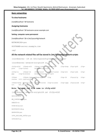 Shiva Computers 101, 1st Floor, Revathi Apartments, Behind Maitrivanam, Ameerpet, Hyderabad.
Tel : 040-66848223 / 23734062 Mobile: +91 99595 62929 www.shivacomputers.net
Page No | 29 B. Anand Kumar : +91 96762 77939
Basic networking
To view hostname
[root@localhost ~]# hostname
Assigning hostname
[root@localhost ~]# hostname server.example.com
Setting computer name permanent
[root@localhost ~]# vi /etc/sysconfig/network
NETWORKING=yes
HOSTNAME=server.example.com
:wq!
All the network related files will be stored in /etc/sysconfig/network-scripts
[root@server ~]# cd /etc/sysconfig/network-scripts/
[root@server network-scripts]# ls
ifcfg-eth0 ifdown-eth ifdown-isdn ifdown-sit ifup-bnep ifup-ipv6 ifup-
post ifup-tunnel network-functions
ifcfg-lo ifdown-ib ifdown-post ifdown-tunnel ifup-eth ifup-isdn ifup-
ppp ifup-wireless network-functions-ipv6
ifdown ifdown-ippp ifdown-ppp ifup ifup-ib ifup-plip ifup-
routes init.ipv6-global
ifdown-bnep ifdown-ipv6 ifdown-routes ifup-aliases ifup-ippp ifup-plusb ifup-
sit net.hotplug
Note: network cad file name is ifcfg-eth0
[root@server network-scripts]# cat ifcfg-eth0
DEVICE=eth0
NM_CONTROLLED=yes
ONBOOT=no
TYPE=Ethernet
BOOTPROTO=dhcp
DEFROUTE=yes
IPV4_FAILURE_FATAL=yes
IPV6INIT=no
 
