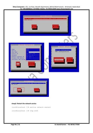 Shiva Computers 101, 1st Floor, Revathi Apartments, Behind Maitrivanam, Ameerpet, Hyderabad.
Tel : 040-66848223 / 23734062 Mobile: +91 99595 62929 www.shivacomputers.net
Page No | 31 B. Anand Kumar : +91 96762 77939
steep2: Restart the network service
[root@localhost /]# service network restart
[root@localhost /]# ifup eth0
 