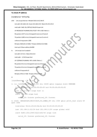 Shiva Computers 101, 1st Floor, Revathi Apartments, Behind Maitrivanam, Ameerpet, Hyderabad.
Tel : 040-66848223 / 23734062 Mobile: +91 99595 62929 www.shivacomputers.net
Page No | 32 B. Anand Kumar : +91 96762 77939
To check IP address
[root@server ~]# ifconfig
eth0 Link encap:Ethernet HWaddr 00:0C:29:22:0B:FE
inet addr:192.168.0.101 Bcast:192.168.0.255 Mask:255.255.255.0
inet6 addr: fe80::20c:29ff:fe22:bfe/64 Scope:Link
UP BROADCAST RUNNING MULTICAST MTU:1500 Metric:1
RX packets:13377 errors:0 dropped:0 overruns:0 frame:0
TX packets:11895 errors:0 dropped:0 overruns:0 carrier:0
collisions:0 txqueuelen:1000
RX bytes:3585144 (3.4 MiB) TX bytes:4250314 (4.0 MiB)
Interrupt:19 Base address:0x2000
lo Link encap:Local Loopback
inet addr:127.0.0.1 Mask:255.0.0.0
inet6 addr: ::1/128 Scope:Host
UP LOOPBACK RUNNING MTU:16436 Metric:1
RX packets:54 errors:0 dropped:0 overruns:0 frame:0
TX packets:54 errors:0 dropped:0 overruns:0 carrier:0
collisions:0 txqueuelen:0
RX bytes:3792 (3.7 KiB) TX bytes:3792 (3.7 KiB)
or
[root@server ~]# ip a
1: lo: <LOOPBACK,UP,LOWER_UP> mtu 16436 qdisc noqueue state UNKNOWN
link/loopback 00:00:00:00:00:00 brd 00:00:00:00:00:00
inet 127.0.0.1/8 scope host lo
inet6 ::1/128 scope host
valid_lft forever preferred_lft forever
2: eth0: <BROADCAST,MULTICAST,UP,LOWER_UP> mtu 1500 qdisc pfifo_fast state UP
qlen 1000
link/ether 00:0c:29:22:0b:fe brd ff:ff:ff:ff:ff:ff
inet 192.168.0.101/24 brd 192.168.0.255 scope global eth0
inet6 fe80::20c:29ff:fe22:bfe/64 scope link
valid_lft forever preferred_lft forever
 