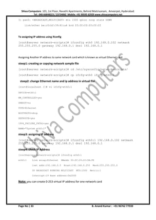 Shiva Computers 101, 1st Floor, Revathi Apartments, Behind Maitrivanam, Ameerpet, Hyderabad.
Tel : 040-66848223 / 23734062 Mobile: +91 99595 62929 www.shivacomputers.net
Page No | 33 B. Anand Kumar : +91 96762 77939
3: pan0: <BROADCAST,MULTICAST> mtu 1500 qdisc noop state DOWN
link/ether be:c0:bf:39:81:a4 brd ff:ff:ff:ff:ff:ff
To assigning IP address using ifconfig
[root@server network-scripts]# ifconfig eth0 192.168.0.102 netmask
255.255.255.0 gateway 192.168.0.1 dns1 192.168.0.1
Assigning Another IP address to same network card which is known as virtual Ethernet card.
steep1: creating or copying network sample file
[root@server network-scripts]# cd /etc/sysconfig/network-scripts/
[root@server network-scripts]# cp ifcfg-eth0 ifcfg-eth0:1
steep2: change Ethernet name and ip address in virtual file
[root@localhost /]# vi ifcfg-eth0:1
DEVICE=eth0:1
NM_CONTROLLED=yes
ONBOOT=no
TYPE=Ethernet
BOOTPROTO=dhcp
DEFROUTE=yes
IPV4_FAILURE_FATAL=yes
NAME="System eth0:1"
steep3: assigning IP address
[root@server network-scripts]# ifconfig eth0:1 192.168.0.102 netmask
255.255.255.0 gateway 192.168.0.1 dns1 192.168.0.1
steep4: check IP Address
[root@server network-scripts]# ifconfig eth0:1
eth0:1 Link encap:Ethernet HWaddr 00:0C:29:22:0B:FE
inet addr:192.168.0.5 Bcast:192.168.0.255 Mask:255.255.255.0
UP BROADCAST RUNNING MULTICAST MTU:1500 Metric:1
Interrupt:19 Base address:0x2000
Note: you can create 0-253 virtual IP address for one network card
 