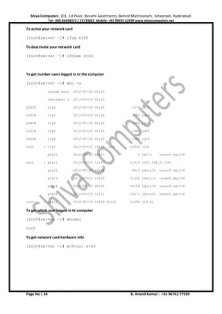 Shiva Computers 101, 1st Floor, Revathi Apartments, Behind Maitrivanam, Ameerpet, Hyderabad.
Tel : 040-66848223 / 23734062 Mobile: +91 99595 62929 www.shivacomputers.net
Page No | 34 B. Anand Kumar : +91 96762 77939
To active your network card
[root@server ~]# ifup eth0
To deactivate your network card
[root@server ~]# ifdown eth0
To get number users logged in to the computer
[root@server ~]# who -a
system boot 2012-07-25 01:25
run-level 5 2012-07-25 01:25
LOGIN tty2 2012-07-25 01:26 1978 id=2
LOGIN tty3 2012-07-25 01:26 1980 id=3
LOGIN tty4 2012-07-25 01:26 1982 id=4
LOGIN tty5 2012-07-25 01:26 1984 id=5
LOGIN tty6 2012-07-25 01:26 1986 id=6
root + tty7 2012-07-25 10:08 old 10939 (:0)
pts/0 2012-07-25 08:57 0 id=/0 term=0 exit=0
root + pts/1 2012-07-25 12:07 . 11915 (192.168.0.100)
pts/2 2012-07-25 10:08 9413 id=ts/2 term=0 exit=0
pts/3 2012-07-25 13:20 11300 id=ts/3 term=0 exit=0
pts/4 2012-07-25 08:55 10104 id=ts/4 term=0 exit=0
pts/0 2012-07-25 12:11 10471 id=ts/0 term=0 exit=0
root + pts/2 2012-07-25 10:09 02:31 11208 (:0.0)
To get which user logged in to computer
[root@server ~]# whoami
root
To get network card hardware info
[root@server ~]# ethtool eth0
 