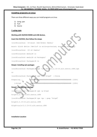 Shiva Computers 101, 1st Floor, Revathi Apartments, Behind Maitrivanam, Ameerpet, Hyderabad.
Tel : 040-66848223 / 23734062 Mobile: +91 99595 62929 www.shivacomputers.net
Page No | 35 B. Anand Kumar : +91 96762 77939
Installing programs on Linux
There are three different ways you can install programs on Linux
1) Using .rpm
2) Yum
3) Source
1 using rpm
Working with CD/DVD-ROMS and USB devices.
Insert the CD/DVD, then follow the steeps
[root@localhost ~]# mount /dev/dvdrw /media/
mount: block device /dev/sr0 is write-protected, mounting read-only
[root@localhost ~]# cd /media/
[root@localhost media]# ls
[root@localhost media]# cd Packages/
[root@localhost Packages]# ls
Steep1: Installing rpm packages
[root@localhost Packages]# rpm -ivh httpd-2.2.15-15.el6.centos.i686.rpm
or
[root@localhost Packages]# rpm -ivh httpd* --force
Preparing... ########################################### [100%]
1:httpd ########################################### [100%]
Steep2: checking rpm package
[root@localhost Packages]# rpm -q httpd
httpd-2.2.15-15.el6.centos.i686
[root@localhost Packages]# rpm -qa | grep 'httpd'
httpd-2.2.15-15.el6.centos.i686
httpd-tools-2.2.15-15.el6.centos.i686
Installation Location
 