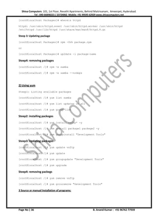 Shiva Computers 101, 1st Floor, Revathi Apartments, Behind Maitrivanam, Ameerpet, Hyderabad.
Tel : 040-66848223 / 23734062 Mobile: +91 99595 62929 www.shivacomputers.net
Page No | 36 B. Anand Kumar : +91 96762 77939
[root@localhost Packages]# whereis httpd
httpd: /usr/sbin/httpd.event /usr/sbin/httpd.worker /usr/sbin/httpd
/etc/httpd /usr/lib/httpd /usr/share/man/man8/httpd.8.gz
Steep 3: Updating package
[root@localhost Packages]# rpm -Uvh package.rpm
or
[root@localhost Packages]# up2date -i package-name
Steep4: removing packages
[root@localhost /]# rpm -e samba
[root@localhost /]# rpm -e samba --nodeps
2) Using yum
Steep1: Listing available packages
[root@localhost /]# yum list samba
[root@localhost /]# yum list updates or all
[root@localhost /]# yum group list
Steep2: installing packeges
[root@localhost /]# yum install vsftp* -y
[root@localhost /]# yum install package1 packege2 -y
[root@localhost /]# yum groupinstall "Development Tools"
Steep3: Updating packages
[root@localhost /]# yum update vsftp
[root@localhost /]# yum update
[root@localhost /]# yum groupupdate "Development Tools"
[root@localhost /]# yum upgrade
Steep4: removing packegs
[root@localhost /]# yum remove vsftp
[root@localhost /]# yum grouremove "Development Tools"
3 Source or manual Installation of programs:
 