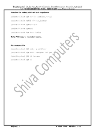 Shiva Computers 101, 1st Floor, Revathi Apartments, Behind Maitrivanam, Ameerpet, Hyderabad.
Tel : 040-66848223 / 23734062 Mobile: +91 99595 62929 www.shivacomputers.net
Page No | 37 B. Anand Kumar : +91 96762 77939
Download the package, which will be in tar.gz format
[root@localhost /]# tar zxf software_package
[root@localhost /]#cd software_package
[root@localhost /]#configure
[root@localhost /]#make
[root@localhost /]# make install
Note: All the source installation is same.
Accessing pen drive
[root@localhost /]# mkdir –p /mnt/pen
[root@localhost /]# mount /dev/sda1 /mnt/pen
[root@localhost /]# cd /mnt/pen
[root@localhost /]# ls
 