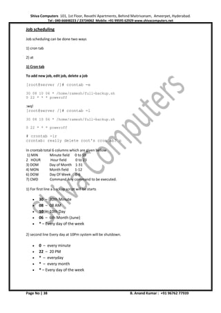 Shiva Computers 101, 1st Floor, Revathi Apartments, Behind Maitrivanam, Ameerpet, Hyderabad.
Tel : 040-66848223 / 23734062 Mobile: +91 99595 62929 www.shivacomputers.net
Page No | 38 B. Anand Kumar : +91 96762 77939
Job scheduling
Job scheduling can be done two ways
1) cron tab
2) at
1) Cron tab
To add new job, edit job, delete a job
[root@server /]# crontab -e
30 08 10 06 * /home/ramesh/full-backup.sh
0 22 * * * poweroff
:wq!
[root@server /]# crontab -l
30 08 10 06 * /home/ramesh/full-backup.sh
0 22 * * * poweroff
# crontab -ir
crontab: really delete root's crontab? n
In crontab total 6 columns which are given bellow
1) MIN Minute field 0 to 59
2 HOUR Hour field 0 to 23
3) DOM Day of Month 1-31
4) MON Month field 1-12
6) DOW Day Of Week 0-6
7) CMD Command Any command to be executed.
1) For first line a backup script will be starts
• 30 – 30th Minute
• 08 – 08 AM
• 10 – 10th Day
• 06 – 6th Month (June)
• * – Every day of the week
2) second line Every day at 10Pm system will be shutdown.
• 0 – every minute
• 22 – 20 PM
• * – everyday
• * – every month
• * – Every day of the week
 