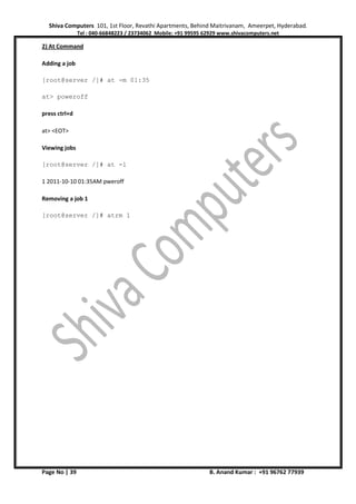 Shiva Computers 101, 1st Floor, Revathi Apartments, Behind Maitrivanam, Ameerpet, Hyderabad.
Tel : 040-66848223 / 23734062 Mobile: +91 99595 62929 www.shivacomputers.net
Page No | 39 B. Anand Kumar : +91 96762 77939
2) At Command
Adding a job
[root@server /]# at -m 01:35
at> poweroff
press ctrl+d
at> <EOT>
Viewing jobs
[root@server /]# at -l
1 2011-10-10 01:35AM pweroff
Removing a job 1
[root@server /]# atrm 1
 