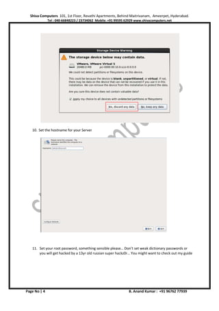 Shiva Computers 101, 1st Floor, Revathi Apartments, Behind Maitrivanam, Ameerpet, Hyderabad.
Tel : 040-66848223 / 23734062 Mobile: +91 99595 62929 www.shivacomputers.net
Page No | 4 B. Anand Kumar : +91 96762 77939
10. Set the hostname for your Server
11. Set your root password, something sensible please… Don’t set weak dictionary passwords or
you will get hacked by a 13yr old russian super hackz0r… You might want to check out my guide
 