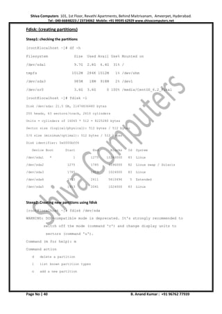 Shiva Computers 101, 1st Floor, Revathi Apartments, Behind Maitrivanam, Ameerpet, Hyderabad.
Tel : 040-66848223 / 23734062 Mobile: +91 99595 62929 www.shivacomputers.net
Page No | 40 B. Anand Kumar : +91 96762 77939
Fdisk: (creating partitions)
Steep1: checking the partitions
[root@localhost ~]# df -h
Filesystem Size Used Avail Use% Mounted on
/dev/sda1 9.7G 2.8G 6.4G 31% /
tmpfs 1012M 284K 1012M 1% /dev/shm
/dev/sda3 985M 18M 918M 2% /dev1
/dev/sr0 3.6G 3.6G 0 100% /media/CentOS_6.2_Final
[root@localhost ~]# fdisk -l
Disk /dev/sda: 21.5 GB, 21474836480 bytes
255 heads, 63 sectors/track, 2610 cylinders
Units = cylinders of 16065 * 512 = 8225280 bytes
Sector size (logical/physical): 512 bytes / 512 bytes
I/O size (minimum/optimal): 512 bytes / 512 bytes
Disk identifier: 0x0000bff6
Device Boot Start End Blocks Id System
/dev/sda1 * 1 1275 10240000 83 Linux
/dev/sda2 1275 1785 4096000 82 Linux swap / Solaris
/dev/sda3 1785 1913 1024000 83 Linux
/dev/sda4 1913 2611 5610496 5 Extended
/dev/sda5 1913 2041 1024000 83 Linux
Steep2: Creating new partitions using fdisk
[root@localhost ~]# fdisk /dev/sda
WARNING: DOS-compatible mode is deprecated. It's strongly recommended to
switch off the mode (command 'c') and change display units to
sectors (command 'u').
Command (m for help): m
Command action
d delete a partition
l list known partition types
n add a new partition
 