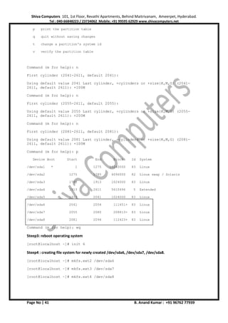 Shiva Computers 101, 1st Floor, Revathi Apartments, Behind Maitrivanam, Ameerpet, Hyderabad.
Tel : 040-66848223 / 23734062 Mobile: +91 99595 62929 www.shivacomputers.net
Page No | 41 B. Anand Kumar : +91 96762 77939
p print the partition table
q quit without saving changes
t change a partition's system id
v verify the partition table
Command (m for help): n
First cylinder (2041-2611, default 2041):
Using default value 2041 Last cylinder, +cylinders or +size{K,M,G} (2041-
2611, default 2611): +100M
Command (m for help): n
First cylinder (2055-2611, default 2055):
Using default value 2055 Last cylinder, +cylinders or +size{K,M,G} (2055-
2611, default 2611): +200M
Command (m for help): n
First cylinder (2081-2611, default 2081):
Using default value 2081 Last cylinder, +cylinders or +size{K,M,G} (2081-
2611, default 2611): +100M
Command (m for help): p
Device Boot Start End Blocks Id System
/dev/sda1 * 1 1275 10240000 83 Linux
/dev/sda2 1275 1785 4096000 82 Linux swap / Solaris
/dev/sda3 1785 1913 1024000 83 Linux
/dev/sda4 1913 2611 5610496 5 Extended
/dev/sda5 1913 2041 1024000 83 Linux
/dev/sda6 2041 2054 111651+ 83 Linux
/dev/sda7 2055 2080 208813+ 83 Linux
/dev/sda8 2081 2094 112423+ 83 Linux
Command (m for help): wq
Steep3: reboot operating system
[root@localhost ~]# init 6
Steep4 : creating file system for newly created /dev/sda6, /dev/sda7, /dev/sda8.
[root@localhost ~]# mkfs.ext2 /dev/sda6
[root@localhost ~]# mkfs.ext3 /dev/sda7
[root@localhost ~]# mkfs.ext4 /dev/sda8
 