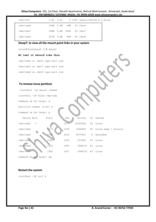 Shiva Computers 101, 1st Floor, Revathi Apartments, Behind Maitrivanam, Ameerpet, Hyderabad.
Tel : 040-66848223 / 23734062 Mobile: +91 99595 62929 www.shivacomputers.net
Page No | 43 B. Anand Kumar : +91 96762 77939
/dev/sr0 3.6G 3.6G 0 100% /media/CentOS_6.2_Final
/dev/sda6 106M 1.6M 99M 2% /dev6
/dev/sda7 198M 5.8M 182M 4% /dev7
/dev/sda8 107M 5.6M 96M 6% /dev8
Steep7: to view all the mount point links in your system
[root@localhost /]# mount
At last it should like this
/dev/sda6 on /dev6 type ext2 (rw)
/dev/sda7 on /dev7 type ext3 (rw)
/dev/sda8 on /dev8 type ext4 (rw)
To remove Linux partition
[root@ns1 ~]# umount /dsda8
[root@ns1 ~]# fdisk /dev/sda
Command (m for help): d
Partition number (1-8): 8
Command (m for help): p
Device Boot Start End Blocks Id System
/dev/sda1 * 1 1275 10240000 83 Linux
/dev/sda2 1275 1530 2048000 82 Linux swap / Solaris
/dev/sda3 1530 2610 8675801 5 Extended
/dev/sda5 1530 1555 201482 83 Linux
/dev/sda6 1556 1581 208813+ 83 Linux
/dev/sda7 1582 1607 208813+ 83 Linux
Command (m for help): wq
Restart the system
[root@ns1 ~]# init 6
 