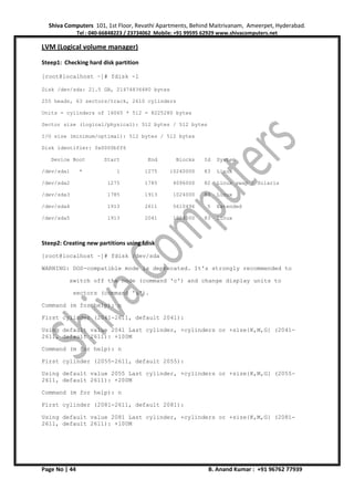 Shiva Computers 101, 1st Floor, Revathi Apartments, Behind Maitrivanam, Ameerpet, Hyderabad.
Tel : 040-66848223 / 23734062 Mobile: +91 99595 62929 www.shivacomputers.net
Page No | 44 B. Anand Kumar : +91 96762 77939
LVM (Logical volume manager)
Steep1: Checking hard disk partition
[root@localhost ~]# fdisk -l
Disk /dev/sda: 21.5 GB, 21474836480 bytes
255 heads, 63 sectors/track, 2610 cylinders
Units = cylinders of 16065 * 512 = 8225280 bytes
Sector size (logical/physical): 512 bytes / 512 bytes
I/O size (minimum/optimal): 512 bytes / 512 bytes
Disk identifier: 0x0000bff6
Device Boot Start End Blocks Id System
/dev/sda1 * 1 1275 10240000 83 Linux
/dev/sda2 1275 1785 4096000 82 Linux swap / Solaris
/dev/sda3 1785 1913 1024000 83 Linux
/dev/sda4 1913 2611 5610496 5 Extended
/dev/sda5 1913 2041 1024000 83 Linux
Steep2: Creating new partitions using fdisk
[root@localhost ~]# fdisk /dev/sda
WARNING: DOS-compatible mode is deprecated. It's strongly recommended to
switch off the mode (command 'c') and change display units to
sectors (command 'u').
Command (m for help): n
First cylinder (2041-2611, default 2041):
Using default value 2041 Last cylinder, +cylinders or +size{K,M,G} (2041-
2611, default 2611): +100M
Command (m for help): n
First cylinder (2055-2611, default 2055):
Using default value 2055 Last cylinder, +cylinders or +size{K,M,G} (2055-
2611, default 2611): +200M
Command (m for help): n
First cylinder (2081-2611, default 2081):
Using default value 2081 Last cylinder, +cylinders or +size{K,M,G} (2081-
2611, default 2611): +100M
 