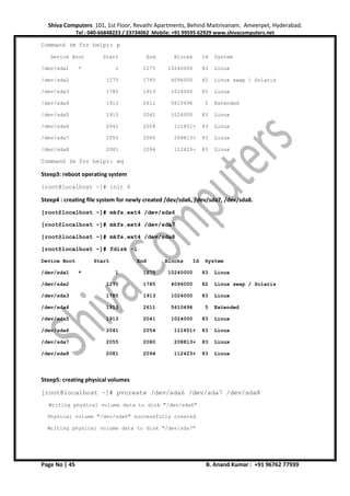 Shiva Computers 101, 1st Floor, Revathi Apartments, Behind Maitrivanam, Ameerpet, Hyderabad.
Tel : 040-66848223 / 23734062 Mobile: +91 99595 62929 www.shivacomputers.net
Page No | 45 B. Anand Kumar : +91 96762 77939
Command (m for help): p
Device Boot Start End Blocks Id System
/dev/sda1 * 1 1275 10240000 83 Linux
/dev/sda2 1275 1785 4096000 82 Linux swap / Solaris
/dev/sda3 1785 1913 1024000 83 Linux
/dev/sda4 1913 2611 5610496 5 Extended
/dev/sda5 1913 2041 1024000 83 Linux
/dev/sda6 2041 2054 111651+ 83 Linux
/dev/sda7 2055 2080 208813+ 83 Linux
/dev/sda8 2081 2094 112423+ 83 Linux
Command (m for help): wq
Steep3: reboot operating system
[root@localhost ~]# init 6
Steep4 : creating file system for newly created /dev/sda6, /dev/sda7, /dev/sda8.
[root@localhost ~]# mkfs.ext4 /dev/sda6
[root@localhost ~]# mkfs.ext4 /dev/sda7
[root@localhost ~]# mkfs.ext4 /dev/sda8
[root@localhost ~]# fdisk -l
Device Boot Start End Blocks Id System
/dev/sda1 * 1 1275 10240000 83 Linux
/dev/sda2 1275 1785 4096000 82 Linux swap / Solaris
/dev/sda3 1785 1913 1024000 83 Linux
/dev/sda4 1913 2611 5610496 5 Extended
/dev/sda5 1913 2041 1024000 83 Linux
/dev/sda6 2041 2054 111651+ 83 Linux
/dev/sda7 2055 2080 208813+ 83 Linux
/dev/sda8 2081 2094 112423+ 83 Linux
Steep5: creating physical volumes
[root@localhost ~]# pvcreate /dev/sda6 /dev/sda7 /dev/sda8
Writing physical volume data to disk "/dev/sda6"
Physical volume "/dev/sda6" successfully created
Writing physical volume data to disk "/dev/sda7"
 