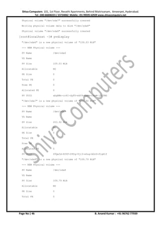 Shiva Computers 101, 1st Floor, Revathi Apartments, Behind Maitrivanam, Ameerpet, Hyderabad.
Tel : 040-66848223 / 23734062 Mobile: +91 99595 62929 www.shivacomputers.net
Page No | 46 B. Anand Kumar : +91 96762 77939
Physical volume "/dev/sda7" successfully created
Writing physical volume data to disk "/dev/sda8"
Physical volume "/dev/sda8" successfully created
[root@localhost ~]# pvdisplay
"/dev/sda6" is a new physical volume of "109.03 MiB"
--- NEW Physical volume ---
PV Name /dev/sda6
VG Name
PV Size 109.03 MiB
Allocatable NO
PE Size 0
Total PE 0
Free PE 0
Allocated PE 0
PV UUID abgRMn-cr4I-dyF0-ekY9-SaWm-CeyW-j5ifMS
"/dev/sda7" is a new physical volume of "203.92 MiB"
--- NEW Physical volume ---
PV Name /dev/sda7
VG Name
PV Size 203.92 MiB
Allocatable NO
PE Size 0
Total PE 0
Free PE 0
Allocated PE 0
PV UUID STQw3d-8ffF-D9Yq-9ji3-xGug-ADcD-FlgHIf
"/dev/sda8" is a new physical volume of "109.79 MiB"
--- NEW Physical volume ---
PV Name /dev/sda8
VG Name
PV Size 109.79 MiB
Allocatable NO
PE Size 0
Total PE 0
 
