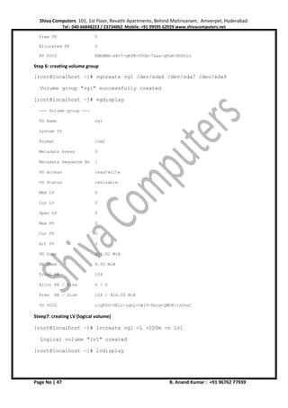 Shiva Computers 101, 1st Floor, Revathi Apartments, Behind Maitrivanam, Ameerpet, Hyderabad.
Tel : 040-66848223 / 23734062 Mobile: +91 99595 62929 www.shivacomputers.net
Page No | 47 B. Anand Kumar : +91 96762 77939
Free PE 0
Allocated PE 0
PV UUID RNbNM6-d4v7-qKfM-UVOb-76sa-qTsK-8OUCor
Step 6: creating volume group
[root@localhost ~]# vgcreate vg1 /dev/sda6 /dev/sda7 /dev/sda8
Volume group "vg1" successfully created
[root@localhost ~]# vgdisplay
--- Volume group ---
VG Name vg1
System ID
Format lvm2
Metadata Areas 3
Metadata Sequence No 1
VG Access read/write
VG Status resizable
MAX LV 0
Cur LV 0
Open LV 0
Max PV 0
Cur PV 3
Act PV 3
VG Size 416.00 MiB
PE Size 4.00 MiB
Total PE 104
Alloc PE / Size 0 / 0
Free PE / Size 104 / 416.00 MiB
VG UUID u1QKS0-5EiL-jghL-Owj9-0brg-QWD8-1zOooC
Steep7: creating LV (logical volume)
[root@localhost ~]# lvcreate vg1 -L +200m -n lv1
Logical volume "lv1" created
[root@localhost ~]# lvdisplay
 