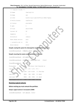 Shiva Computers 101, 1st Floor, Revathi Apartments, Behind Maitrivanam, Ameerpet, Hyderabad.
Tel : 040-66848223 / 23734062 Mobile: +91 99595 62929 www.shivacomputers.net
Page No | 48 B. Anand Kumar : +91 96762 77939
--- Logical volume ---
LV Name /dev/vg1/lv1
VG Name vg1
LV UUID ZzIF11-rkjv-inkb-UiFF-8i3l-YN9n-7qZ2ei
LV Write Access read/write
LV Status available
# open 0
LV Size 200.00 MiB
Current LE 50
Segments 1
Allocation inherit
Read ahead sectors auto
- currently set to 256
Block device 253:0
Steep8: creating file system for /dev/vg1/lv1 newly created Lv partition
[root@localhost ~]#mkfs.ext4 /dev/vg1/lv1
Steep9: mounting the newly created partition on lv1 folder
[root@localhost ~]# mkdir /lv1
[root@localhost ~]# mount /dev/vg1/lv1 /lv1/
[root@localhost ~]# df -h
Filesystem Size Used Avail Use% Mounted on
/dev/sda1 9.7G 2.5G 6.7G 27% /
tmpfs 1012M 112K 1012M 1% /dev/shm
/dev/sda3 985M 18M 918M 2% /dev1
/dev/sda5 985M 18M 918M 2% /dev2
/dev/mapper/vg1-lv1 194M 5.6M 179M 4% /lv1
Resizing Logical volume
Before resizing you must umount the partition.
Steep1: Logical volume in increased to 50MB
[root@localhost ~]# umount /lv1/
 