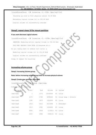 Shiva Computers 101, 1st Floor, Revathi Apartments, Behind Maitrivanam, Ameerpet, Hyderabad.
Tel : 040-66848223 / 23734062 Mobile: +91 99595 62929 www.shivacomputers.net
Page No | 49 B. Anand Kumar : +91 96762 77939
[root@localhost ~]# lvresize -L +50m /dev/vg1/lv1
Rounding up size to full physical extent 52.00 MiB
Extending logical volume lv1 to 252.00 MiB
Logical volume lv1 successfully resized
Steep2: repeat steep 10 for mount partition
If you want decrease Logical volume
[root@localhost ~]# lvresize -L -100m /dev/vg1/lv1
WARNING: Reducing active logical volume to 152.00 MiB
THIS MAY DESTROY YOUR DATA (filesystem etc.)
Do you really want to reduce lv1? [y/n]: y
Reducing logical volume lv1 to 152.00 MiB
Logical volume lv1 successfully resized
Steep 10 repeat for mounting
Increasing volume group
Steep1: Increasing Volume group.
Note: before increasing volume group have to increase physical volume
Steep2: Create new partition /dev/sda9
[root@localhost ~]# fdisk /dev/sda
Command (m for help): p
Device Boot Start End Blocks Id System
/dev/sda1 * 1 1275 10240000 83 Linux
/dev/sda2 1275 1785 4096000 82 Linux swap / Solaris
/dev/sda3 1785 1913 1024000 83 Linux
/dev/sda4 1913 2611 5610496 5 Extended
/dev/sda5 1913 2041 1024000 83 Linux
/dev/sda6 2041 2054 111651+ 83 Linux
/dev/sda7 2055 2080 208813+ 83 Linux
 
