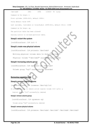 Shiva Computers 101, 1st Floor, Revathi Apartments, Behind Maitrivanam, Ameerpet, Hyderabad.
Tel : 040-66848223 / 23734062 Mobile: +91 99595 62929 www.shivacomputers.net
Page No | 50 B. Anand Kumar : +91 96762 77939
/dev/sda8 2081 2094 112423+ 83 Linux
Command (m for help): n
First cylinder (2095-2611, default 2095):
Using default value 2095
Last cylinder, +cylinders or +size{K,M,G} (2095-2611, default 2611): +100M
Command (m for help): wq
The partition table has been altered!
Calling ioctl() to re-read partition table.
Steep3: restart the system
[root@localhost /]# init 6
Steep3: create new physical volume
[root@localhost /]# pvcreate /dev/sda9
Writing physical volume data to disk "/dev/sda9"
Physical volume "/dev/sda9" successfully created
Steep4: Increasing volume group
[root@localhost /]# vgextend vg1 /dev/sda9
Volume group "vg1" successfully extended
Removing complete LVM
Steep1: remove Logical volume
[root@localhost /]# lvremove /dev/vg1/lv1
Do you really want to remove active logical volume lv1? [y/n]: y
Logical volume "lv1" successfully removed
Steep2: remove volume group
[root@localhost /]# vgremove vg1
Volume group "vg1" successfully removed
Steep3: remove physical volume
[root@localhost /]# pvremove /dev/sda6 /dev/sda7 /dev/sda8 /dev/sda9
 