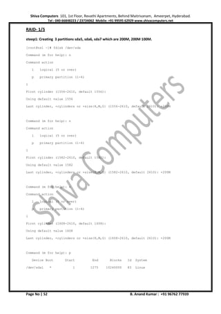 Shiva Computers 101, 1st Floor, Revathi Apartments, Behind Maitrivanam, Ameerpet, Hyderabad.
Tel : 040-66848223 / 23734062 Mobile: +91 99595 62929 www.shivacomputers.net
Page No | 52 B. Anand Kumar : +91 96762 77939
RAID- 1/5
steep1: Creating 3 partitions sda5, sda6, sda7 which are 200M, 200M 100M.
[root@ns1 ~]# fdisk /dev/sda
Command (m for help): n
Command action
l logical (5 or over)
p primary partition (1-4)
l
First cylinder (1556-2610, default 1556):
Using default value 1556
Last cylinder, +cylinders or +size{K,M,G} (1556-2610, default 2610): +200M
Command (m for help): n
Command action
l logical (5 or over)
p primary partition (1-4)
l
First cylinder (1582-2610, default 1582):
Using default value 1582
Last cylinder, +cylinders or +size{K,M,G} (1582-2610, default 2610): +200M
Command (m for help): n
Command action
l logical (5 or over)
p primary partition (1-4)
l
First cylinder (1608-2610, default 1608):
Using default value 1608
Last cylinder, +cylinders or +size{K,M,G} (1608-2610, default 2610): +200M
Command (m for help): p
Device Boot Start End Blocks Id System
/dev/sda1 * 1 1275 10240000 83 Linux
 