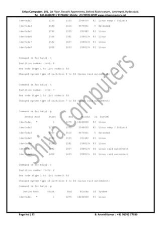 Shiva Computers 101, 1st Floor, Revathi Apartments, Behind Maitrivanam, Ameerpet, Hyderabad.
Tel : 040-66848223 / 23734062 Mobile: +91 99595 62929 www.shivacomputers.net
Page No | 53 B. Anand Kumar : +91 96762 77939
/dev/sda2 1275 1530 2048000 82 Linux swap / Solaris
/dev/sda3 1530 2610 8675801 5 Extended
/dev/sda5 1530 1555 201482 83 Linux
/dev/sda6 1556 1581 208813+ 83 Linux
/dev/sda7 1582 1607 208813+ 83 Linux
/dev/sda8 1608 1633 208813+ 83 Linux
Command (m for help): t
Partition number (1-8): 8
Hex code (type L to list codes): fd
Changed system type of partition 8 to fd (Linux raid autodetect)
Command (m for help): t
Partition number (1-8): 7
Hex code (type L to list codes): fd
Changed system type of partition 7 to fd (Linux raid autodetect)
Command (m for help): p
Device Boot Start End Blocks Id System
/dev/sda1 * 1 1275 10240000 83 Linux
/dev/sda2 1275 1530 2048000 82 Linux swap / Solaris
/dev/sda3 1530 2610 8675801 5 Extended
/dev/sda5 1530 1555 201482 83 Linux
/dev/sda6 1556 1581 208813+ 83 Linux
/dev/sda7 1582 1607 208813+ fd Linux raid autodetect
/dev/sda8 1608 1633 208813+ fd Linux raid autodetect
Command (m for help): t
Partition number (1-8): 6
Hex code (type L to list codes): fd
Changed system type of partition 6 to fd (Linux raid autodetect)
Command (m for help): p
Device Boot Start End Blocks Id System
/dev/sda1 * 1 1275 10240000 83 Linux
 