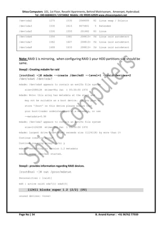 Shiva Computers 101, 1st Floor, Revathi Apartments, Behind Maitrivanam, Ameerpet, Hyderabad.
Tel : 040-66848223 / 23734062 Mobile: +91 99595 62929 www.shivacomputers.net
Page No | 54 B. Anand Kumar : +91 96762 77939
/dev/sda2 1275 1530 2048000 82 Linux swap / Solaris
/dev/sda3 1530 2610 8675801 5 Extended
/dev/sda5 1530 1555 201482 83 Linux
/dev/sda6 1556 1581 208813+ fd Linux raid autodetect
/dev/sda7 1582 1607 208813+ fd Linux raid autodetect
/dev/sda8 1608 1633 208813+ fd Linux raid autodetect
Note: RAID 1 is mirroring, when configuring RAID 1 your HDD partitions size should be
same.
Steep2 : Creating mdadm for raid
[root@ns1 ~]# mdadm --create /dev/md0 --level=1 --raid-devices=2
/dev/sda6 /dev/sda7
mdadm: /dev/sda6 appears to contain an ext2fs file system
size=208812K mtime=Thu Jan 1 05:30:00 1970
mdadm: Note: this array has metadata at the start and
may not be suitable as a boot device. If you plan to
store '/boot' on this device please ensure that
your boot-loader understands md/v1.x metadata, or use
--metadata=0.90
mdadm: /dev/sda7 appears to contain an ext2fs file system
size=112420K mtime=Thu Jan 1 05:30:00 1970
mdadm: largest drive (/dev/sda6) exceeds size (112411K) by more than 1%
Continue creating array?
Continue creating array? (y/n) y
mdadm: Defaulting to version 1.2 metadata
mdadm: array /dev/md0 started.
Steep3 : provides information regarding RAID devices.
[root@ns1 ~]# cat /proc/mdstat
Personalities : [raid1]
md0 : active raid1 sda7[1] sda6[0]
112411 blocks super 1.2 [2/2] [UU]
unused devices: <none>
 