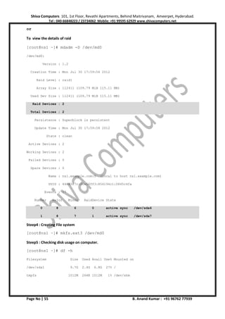 Shiva Computers 101, 1st Floor, Revathi Apartments, Behind Maitrivanam, Ameerpet, Hyderabad.
Tel : 040-66848223 / 23734062 Mobile: +91 99595 62929 www.shivacomputers.net
Page No | 55 B. Anand Kumar : +91 96762 77939
or
To view the details of raid
[root@ns1 ~]# mdadm -D /dev/md0
/dev/md0:
Version : 1.2
Creation Time : Mon Jul 30 17:59:56 2012
Raid Level : raid1
Array Size : 112411 (109.79 MiB 115.11 MB)
Used Dev Size : 112411 (109.79 MiB 115.11 MB)
Raid Devices : 2
Total Devices : 2
Persistence : Superblock is persistent
Update Time : Mon Jul 30 17:59:58 2012
State : clean
Active Devices : 2
Working Devices : 2
Failed Devices : 0
Spare Devices : 0
Name : ns1.example.com:0 (local to host ns1.example.com)
UUID : 4488587c:00e56ff3:854194c1:0845c4fa
Events : 17
Number Major Minor RaidDevice State
0 8 6 0 active sync /dev/sda6
1 8 7 1 active sync /dev/sda7
Steep4 : Creating File system
[root@ns1 ~]# mkfs.ext3 /dev/md0
Steep5 : Checking disk usage on computer.
[root@ns1 ~]# df -h
Filesystem Size Used Avail Use% Mounted on
/dev/sda1 9.7G 2.4G 6.8G 27% /
tmpfs 1012M 264K 1012M 1% /dev/shm
 