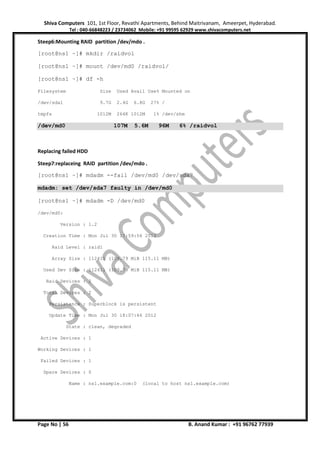 Shiva Computers 101, 1st Floor, Revathi Apartments, Behind Maitrivanam, Ameerpet, Hyderabad.
Tel : 040-66848223 / 23734062 Mobile: +91 99595 62929 www.shivacomputers.net
Page No | 56 B. Anand Kumar : +91 96762 77939
Steep6:Mounting RAID partition /dev/mdo .
[root@ns1 ~]# mkdir /raidvol
[root@ns1 ~]# mount /dev/md0 /raidvol/
[root@ns1 ~]# df -h
Filesystem Size Used Avail Use% Mounted on
/dev/sda1 9.7G 2.4G 6.8G 27% /
tmpfs 1012M 264K 1012M 1% /dev/shm
/dev/md0 107M 5.6M 96M 6% /raidvol
Replacing failed HDD
Steep7:replaceing RAID partition /dev/mdo .
[root@ns1 ~]# mdadm --fail /dev/md0 /dev/sda7
mdadm: set /dev/sda7 faulty in /dev/md0
[root@ns1 ~]# mdadm -D /dev/md0
/dev/md0:
Version : 1.2
Creation Time : Mon Jul 30 17:59:56 2012
Raid Level : raid1
Array Size : 112411 (109.79 MiB 115.11 MB)
Used Dev Size : 112411 (109.79 MiB 115.11 MB)
Raid Devices : 2
Total Devices : 2
Persistence : Superblock is persistent
Update Time : Mon Jul 30 18:07:46 2012
State : clean, degraded
Active Devices : 1
Working Devices : 1
Failed Devices : 1
Spare Devices : 0
Name : ns1.example.com:0 (local to host ns1.example.com)
 