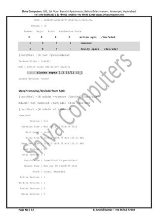Shiva Computers 101, 1st Floor, Revathi Apartments, Behind Maitrivanam, Ameerpet, Hyderabad.
Tel : 040-66848223 / 23734062 Mobile: +91 99595 62929 www.shivacomputers.net
Page No | 57 B. Anand Kumar : +91 96762 77939
UUID : 4488587c:00e56ff3:854194c1:0845c4fa
Events : 18
Number Major Minor RaidDevice State
0 8 6 0 active sync /dev/sda6
1 0 0 1 removed
1 8 7 - faulty spare /dev/sda7
[root@ns1 ~]# cat /proc/mdstat
Personalities : [raid1]
md0 : active raid1 sda7[1](F) sda6[0]
112411 blocks super 1.2 [2/1] [U_]
unused devices: <none>
Steep7:removing /dev/sda7 from RAID.
[root@ns1 ~]# mdadm --remove /dev/md0 /dev/sda7
mdadm: hot removed /dev/sda7 from /dev/md0
[root@ns1 ~]# mdadm -D /dev/md0
/dev/md0:
Version : 1.2
Creation Time : Mon Jul 30 17:59:56 2012
Raid Level : raid1
Array Size : 112411 (109.79 MiB 115.11 MB)
Used Dev Size : 112411 (109.79 MiB 115.11 MB)
Raid Devices : 2
Total Devices : 1
Persistence : Superblock is persistent
Update Time : Mon Jul 30 18:08:31 2012
State : clean, degraded
Active Devices : 1
Working Devices : 1
Failed Devices : 0
Spare Devices : 0
 