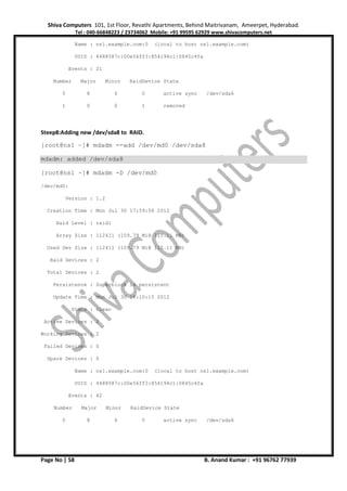 Shiva Computers 101, 1st Floor, Revathi Apartments, Behind Maitrivanam, Ameerpet, Hyderabad.
Tel : 040-66848223 / 23734062 Mobile: +91 99595 62929 www.shivacomputers.net
Page No | 58 B. Anand Kumar : +91 96762 77939
Name : ns1.example.com:0 (local to host ns1.example.com)
UUID : 4488587c:00e56ff3:854194c1:0845c4fa
Events : 21
Number Major Minor RaidDevice State
0 8 6 0 active sync /dev/sda6
1 0 0 1 removed
Steep8:Adding new /dev/sda8 to RAID.
[root@ns1 ~]# mdadm --add /dev/md0 /dev/sda8
mdadm: added /dev/sda8
[root@ns1 ~]# mdadm -D /dev/md0
/dev/md0:
Version : 1.2
Creation Time : Mon Jul 30 17:59:56 2012
Raid Level : raid1
Array Size : 112411 (109.79 MiB 115.11 MB)
Used Dev Size : 112411 (109.79 MiB 115.11 MB)
Raid Devices : 2
Total Devices : 2
Persistence : Superblock is persistent
Update Time : Mon Jul 30 18:10:15 2012
State : clean
Active Devices : 2
Working Devices : 2
Failed Devices : 0
Spare Devices : 0
Name : ns1.example.com:0 (local to host ns1.example.com)
UUID : 4488587c:00e56ff3:854194c1:0845c4fa
Events : 42
Number Major Minor RaidDevice State
0 8 6 0 active sync /dev/sda6
 