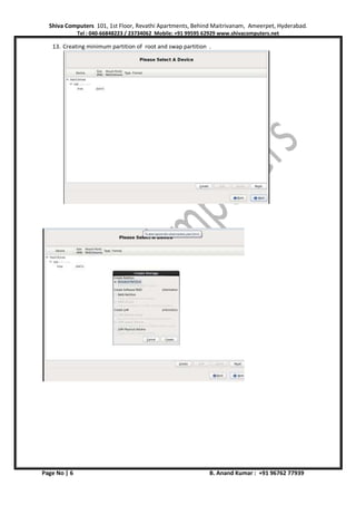 Shiva Computers 101, 1st Floor, Revathi Apartments, Behind Maitrivanam, Ameerpet, Hyderabad.
Tel : 040-66848223 / 23734062 Mobile: +91 99595 62929 www.shivacomputers.net
Page No | 6 B. Anand Kumar : +91 96762 77939
13. Creating minimum partition of root and swap partition .
 
