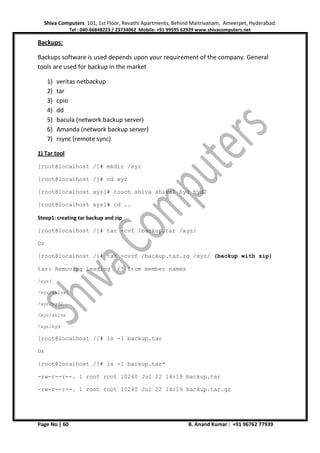 Shiva Computers 101, 1st Floor, Revathi Apartments, Behind Maitrivanam, Ameerpet, Hyderabad.
Tel : 040-66848223 / 23734062 Mobile: +91 99595 62929 www.shivacomputers.net
Page No | 60 B. Anand Kumar : +91 96762 77939
Backups:
Backups software is used depends upon your requirement of the company. General
tools are used for backup in the market
1) veritas netbackup
2) tar
3) cpio
4) dd
5) bacula (network backup server)
6) Amanda (network backup server)
7) rsync (remote sync)
1) Tar tool
[root@localhost /]# mkdir /xyz
[root@localhost /]# cd xyz
[root@localhost xyz]# touch shiva shiva1 hyd hyd2
[root@localhost xyz]# cd ..
Steep1: creating tar backup and zip
[root@localhost /]# tar -cvf /backup.tar /xyz/
Or
[root@localhost /]# tar -cvzf /backup.tar.zg /xyz/ (backup with zip)
tar: Removing leading `/' from member names
/xyz/
/xyz/shiva1
/xyz/hyd2
/xyz/shiva
/xyz/hyd
[root@localhost /]# ls -l backup.tar
Or
[root@localhost /]# ls -l backup.tar*
-rw-r--r--. 1 root root 10240 Jul 22 14:19 backup.tar
-rw-r--r--. 1 root root 10240 Jul 22 14:19 backup.tar.gz
 