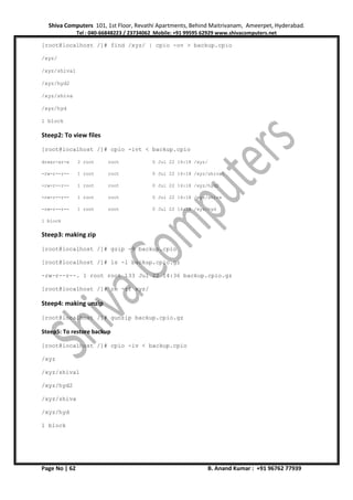 Shiva Computers 101, 1st Floor, Revathi Apartments, Behind Maitrivanam, Ameerpet, Hyderabad.
Tel : 040-66848223 / 23734062 Mobile: +91 99595 62929 www.shivacomputers.net
Page No | 62 B. Anand Kumar : +91 96762 77939
[root@localhost /]# find /xyz/ | cpio -ov > backup.cpio
/xyz/
/xyz/shiva1
/xyz/hyd2
/xyz/shiva
/xyz/hyd
1 block
Steep2: To view files
[root@localhost /]# cpio -ivt < backup.cpio
drwxr-xr-x 2 root root 0 Jul 22 14:18 /xyz/
-rw-r--r-- 1 root root 0 Jul 22 14:18 /xyz/shiva1
-rw-r--r-- 1 root root 0 Jul 22 14:18 /xyz/hyd2
-rw-r--r-- 1 root root 0 Jul 22 14:18 /xyz/shiva
-rw-r--r-- 1 root root 0 Jul 22 14:18 /xyz/hyd
1 block
Steep3: making zip
[root@localhost /]# gzip -9 backup.cpio
[root@localhost /]# ls -l backup.cpio.gz
-rw-r--r--. 1 root root 133 Jul 22 14:36 backup.cpio.gz
[root@localhost /]# rm -rf xyz/
Steep4: making unzip
[root@localhost /]# gunzip backup.cpio.gz
Steep5: To restore backup
[root@localhost /]# cpio -iv < backup.cpio
/xyz
/xyz/shiva1
/xyz/hyd2
/xyz/shiva
/xyz/hyd
1 block
 