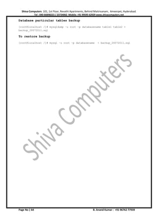 Shiva Computers 101, 1st Floor, Revathi Apartments, Behind Maitrivanam, Ameerpet, Hyderabad.
Tel : 040-66848223 / 23734062 Mobile: +91 99595 62929 www.shivacomputers.net
Page No | 64 B. Anand Kumar : +91 96762 77939
Database particular tables backup
[root@localhost /]# mysqldump –u root –p databasename table1 table2 >
backup_20072011.sql
To restore backup
[root@localhost /]# mysql –u root –p databasename < backup_20072011.sql
 