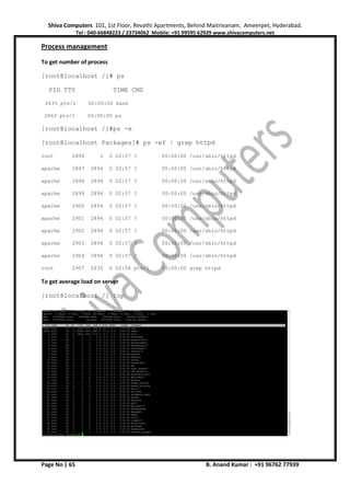 Shiva Computers 101, 1st Floor, Revathi Apartments, Behind Maitrivanam, Ameerpet, Hyderabad.
Tel : 040-66848223 / 23734062 Mobile: +91 99595 62929 www.shivacomputers.net
Page No | 65 B. Anand Kumar : +91 96762 77939
Process management
To get number of process
[root@localhost /]# ps
PID TTY TIME CMD
2635 pts/1 00:00:00 bash
2863 pts/1 00:00:00 ps
[root@localhost /]#ps -e
[root@localhost Packages]# ps -ef | grep httpd
root 2894 1 0 02:57 ? 00:00:00 /usr/sbin/httpd
apache 2897 2894 0 02:57 ? 00:00:00 /usr/sbin/httpd
apache 2898 2894 0 02:57 ? 00:00:00 /usr/sbin/httpd
apache 2899 2894 0 02:57 ? 00:00:00 /usr/sbin/httpd
apache 2900 2894 0 02:57 ? 00:00:00 /usr/sbin/httpd
apache 2901 2894 0 02:57 ? 00:00:00 /usr/sbin/httpd
apache 2902 2894 0 02:57 ? 00:00:00 /usr/sbin/httpd
apache 2903 2894 0 02:57 ? 00:00:00 /usr/sbin/httpd
apache 2904 2894 0 02:57 ? 00:00:00 /usr/sbin/httpd
root 2907 2635 0 02:58 pts/1 00:00:00 grep httpd
To get average load on server
[root@localhost /] top
 