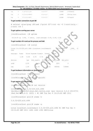 Shiva Computers 101, 1st Floor, Revathi Apartments, Behind Maitrivanam, Ameerpet, Hyderabad.
Tel : 040-66848223 / 23734062 Mobile: +91 99595 62929 www.shivacomputers.net
Page No | 67 B. Anand Kumar : +91 96762 77939
tcp 0 0 127.0.0.1:25 0.0.0.0:* LISTEN 1776/master
tcp 0 0 0.0.0.0:49373 0.0.0.0:* LISTEN 1439/rpc.statd
tcp 0 0 0.0.0.0:5672 0.0.0.0:* LISTEN 1819/qpidd
To get number connection at port 80
# netstat -plan|grep :80|awk {'print $5'}|cut -d: -f 1|sort|uniq -
c|sort -nk 1
To get uptime running your server
[root@localhost ~]# uptime
03:14:35 up 1:58, 3 users, load average: 0.00, 0.00, 0.00
To get number of in and out for process and hdd
[root@localhost ~]# iostat
Linux 2.6.32-220.el6.i686 (localhost.localdomain) 07/30/2012 _i686_ (1
CPU)
avg-cpu: %user %nice %system %iowait %steal %idle
1.85 0.00 3.76 0.76 0.00 93.63
Device: tps Blk_read/s Blk_wrtn/s Blk_read Blk_wrtn
scd0 0.05 0.28 0.00 1872 0
sda 1.90 71.91 20.63 484066 138848
To get hardware information on /proc folder
[root@localhost ~]# cd /proc/
[root@localhost proc]# cat cpuinfo
To get version of Linux Kernel
[root@localhost proc]# cat version
Linux version 2.6.32-220.el6.i686
(mockbuild@c6b18n3.bsys.dev.centos.org) (gcc version 4.4.6 20110731
(Red Hat 4.4.6-3) (GCC) ) #1 SMP Tue Dec 6 16:15:40 GMT 2011
[root@localhost proc]# uname -r
2.6.32-220.el6.i686
[root@localhost proc]# uname -a
Linux localhost.localdomain 2.6.32-220.el6.i686 #1 SMP Tue Dec 6
16:15:40 GMT 2011 i686 i686 i386 GNU/Linux
 