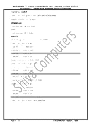 Shiva Computers 101, 1st Floor, Revathi Apartments, Behind Maitrivanam, Ameerpet, Hyderabad.
Tel : 040-66848223 / 23734062 Mobile: +91 99595 62929 www.shivacomputers.net
Page No | 68 B. Anand Kumar : +91 96762 77939
To get version of redhat
[root@localhost proc]# cat /etc/redhat-release
CentOS release 6.2 (Final)
killing a process
[root@localhost ~]# kill pidno
example
[root@localhost ~]# vi india
press ctrl + z
[1]+ Stopped vi india
[root@localhost ~]# ps
PID TTY TIME CMD
2635 pts/1 00:00:00 bash
3028 pts/1 00:00:00 vi
3158 pts/1 00:00:00 ps
[root@localhost ~]# kill 3028
[root@localhost ~]# ps
PID TTY TIME CMD
2635 pts/1 00:00:00 bash
3028 pts/1 00:00:00 vi
4298 pts/1 00:00:00 ps
[root@localhost ~]# kill -9 3028
[root@localhost ~]# ps
PID TTY TIME CMD
2635 pts/1 00:00:00 bash
6766 pts/1 00:00:00 ps
[1]+ Killed vi india
[root@localhost ~]#cat /etc/service
 