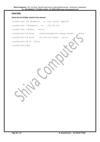 Shiva Computers 101, 1st Floor, Revathi Apartments, Behind Maitrivanam, Ameerpet, Hyderabad.
Tel : 040-66848223 / 23734062 Mobile: +91 99595 62929 www.shivacomputers.net
Page No | 72 B. Anand Kumar : +91 96762 77939
Client Side:
Check the list of folder shared in the network
[root@client /]# showmount -e <nfs server name/IP>
[root@client /]#shomount -e 192.168.0.X
[root@clinet /]#mkdir /shiva
[root@client/]# mount <nfsservername/IP>:/share folder /shiva
[root@client/]# mount 192.168.0.X:/anand /shiva
[root@client/]# cd /shiva
[root@client/]#ls
 