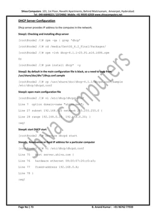 Shiva Computers 101, 1st Floor, Revathi Apartments, Behind Maitrivanam, Ameerpet, Hyderabad.
Tel : 040-66848223 / 23734062 Mobile: +91 99595 62929 www.shivacomputers.net
Page No | 73 B. Anand Kumar : +91 96762 77939
DHCP Server Configuration
Dhcp server provides IP address to the computes in the network.
Steep1: Checking and installing dhcp server
[root@node2 /]# rpm –qa | grep ‘dhcp’
[root@node2 /]# cd /media/CentOS_6.2_Final/Packages/
[root@node2 /]# rpm -ivh dhcp-4.1.1-25.P1.el6.i686.rpm
Or
[root@node2 /]# yum install dhcp* -y
Steep2: By default in the main configuration file is black, so u need to copy from
/usr/share/doc/dhc*/dhcp.conf.sample
[root@node2 /]# cp /usr/share/doc/dhcp-4.1.1/dhcpd.conf.sample
/etc/dhcp/dhcpd.conf
Steep3: open main configuration file
[root@node2 /]# vi /etc/dhcp/dhcpd.conf
Line 7 option domain-name "shiva.net";
Line 27 subnet 192.168.0.0 netmask 255.255.255.0 {
Line 28 range 192.168.0.10 192.168.0.20; }
:wq!
Steep4: start DHCP start
[root@node2 /]# Service dhcpd start
Steep5: Reservation or fixed IP address for a particular computer
[root@node2 /]# vi /etc/dhcp/dhcpd.conf
Line 75 host server.shiva.com {
Line 76 hardware ethernet 08:00:07:26:c0:a5;
Line 77 fixed-address 192.168.0.X;
Line 78 }
:wq!
 
