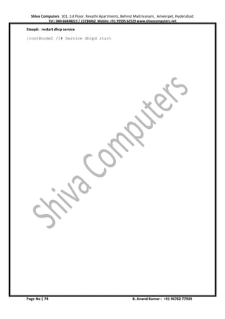 Shiva Computers 101, 1st Floor, Revathi Apartments, Behind Maitrivanam, Ameerpet, Hyderabad.
Tel : 040-66848223 / 23734062 Mobile: +91 99595 62929 www.shivacomputers.net
Page No | 74 B. Anand Kumar : +91 96762 77939
Steep6: restart dhcp service
[root@node2 /]# Service dhcpd start
 