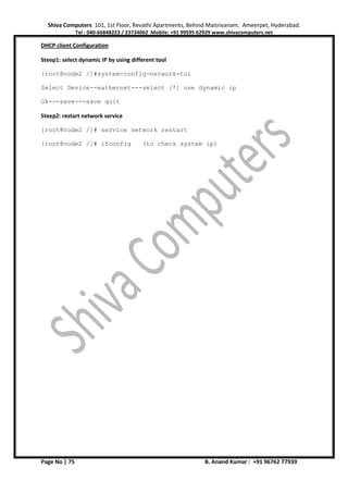 Shiva Computers 101, 1st Floor, Revathi Apartments, Behind Maitrivanam, Ameerpet, Hyderabad.
Tel : 040-66848223 / 23734062 Mobile: +91 99595 62929 www.shivacomputers.net
Page No | 75 B. Anand Kumar : +91 96762 77939
DHCP client Configuration
Steep1: select dynamic IP by using different tool
[root@node2 /]#system-config-network-tui
Select Device--eathernet---select [*] use dynamic ip
Ok---save---save quit
Steep2: restart network service
[root@node2 /]# service network restart
[root@node2 /]# ifconfig (to check system ip)
 