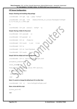 Shiva Computers 101, 1st Floor, Revathi Apartments, Behind Maitrivanam, Ameerpet, Hyderabad.
Tel : 040-66848223 / 23734062 Mobile: +91 99595 62929 www.shivacomputers.net
Page No | 76 B. Anand Kumar : +91 96762 77939
FTP Server Configuration:
Steep1: Checking and installing vsftp package
[root@node2 /]# rpm -qa | grep 'vsftp'
[root@node2 /]# rpm -ivh /media/CentOS_6.2_Final/Packages/vsftpd-
2.2.2-6.el6_0.1.i686.rpm
Or
[root@node2 /]# yum install vsftp* -y
Steep2: Sharing a folder for ftp server
[root@node2 /]# useradd u1
[root@node2 /]# passwd u1
[root@node2 /]# cd /home/u1
[root@node2 /]# touch 1.txt 2.txt
[root@node2 /]# ls
[root@node2 /]# cd /var/ftp/pub
[root@node2 /]# touch 1.txt 2.txt
Steep3: Edit the vsftpd.conf main configuration
[root@node2 /]# vi /etc/vsftpd/vsftpd.conf
anonymous_enable=YES
local_enable=YES
ftpd_banner=Welcome to shiva FTP service.
# userlist_enable=YES
userlist_deny=NO
:wq!
Note: if u wants to change the default port 21 to other then
[root@node2 /]# vi /etc/vsftpd/vsftpd.conf
Note: at last add this script
Listen_port=40
:wq!
 