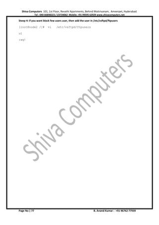 Shiva Computers 101, 1st Floor, Revathi Apartments, Behind Maitrivanam, Ameerpet, Hyderabad.
Tel : 040-66848223 / 23734062 Mobile: +91 99595 62929 www.shivacomputers.net
Page No | 77 B. Anand Kumar : +91 96762 77939
Steep 4: if you want block few users user, then add the user in /etc/vsftpd/ftpusers
[root@node2 /]# vi /etc/vsftpd/ftpusers
u1
:wq!
 