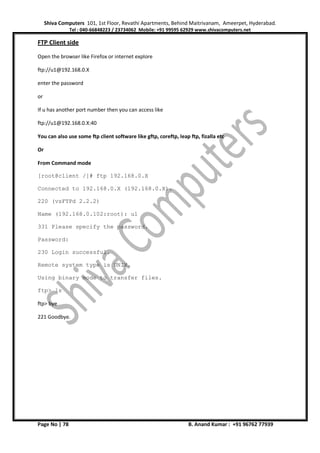 Shiva Computers 101, 1st Floor, Revathi Apartments, Behind Maitrivanam, Ameerpet, Hyderabad.
Tel : 040-66848223 / 23734062 Mobile: +91 99595 62929 www.shivacomputers.net
Page No | 78 B. Anand Kumar : +91 96762 77939
FTP Client side
Open the browser like Firefox or internet explore
ftp://u1@192.168.0.X
enter the password
or
If u has another port number then you can access like
ftp://u1@192.168.0.X:40
You can also use some ftp client software like gftp, coreftp, leap ftp, fizalla etc
Or
From Command mode
[root@client /]# ftp 192.168.0.X
Connected to 192.168.0.X (192.168.0.X).
220 (vsFTPd 2.2.2)
Name (192.168.0.102:root): u1
331 Please specify the password.
Password:
230 Login successful.
Remote system type is UNIX.
Using binary mode to transfer files.
ftp> ls
ftp> bye
221 Goodbye.
 