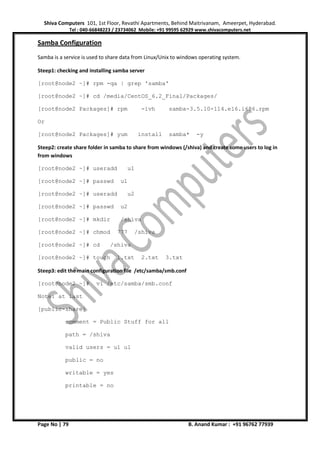 Shiva Computers 101, 1st Floor, Revathi Apartments, Behind Maitrivanam, Ameerpet, Hyderabad.
Tel : 040-66848223 / 23734062 Mobile: +91 99595 62929 www.shivacomputers.net
Page No | 79 B. Anand Kumar : +91 96762 77939
Samba Configuration
Samba is a service is used to share data from Linux/Unix to windows operating system.
Steep1: checking and installing samba server
[root@node2 ~]# rpm -qa | grep 'samba'
[root@node2 ~]# cd /media/CentOS_6.2_Final/Packages/
[root@node2 Packages]# rpm -ivh samba-3.5.10-114.el6.i686.rpm
Or
[root@node2 Packages]# yum install samba* -y
Steep2: create share folder in samba to share from windows (/shiva) and create some users to log in
from windows
[root@node2 ~]# useradd u1
[root@node2 ~]# passwd u1
[root@node2 ~]# useradd u2
[root@node2 ~]# passwd u2
[root@node2 ~]# mkdir /shiva
[root@node2 ~]# chmod 777 /shiva
[root@node2 ~]# cd /shiva
[root@node2 ~]# touch 1.txt 2.txt 3.txt
Steep3: edit the main configuration file /etc/samba/smb.conf
[root@node2 ~]# vi /etc/samba/smb.conf
Note: at last
[public-share]
comment = Public Stuff for all
path = /shiva
valid users = u1 u1
public = no
writable = yes
printable = no
 