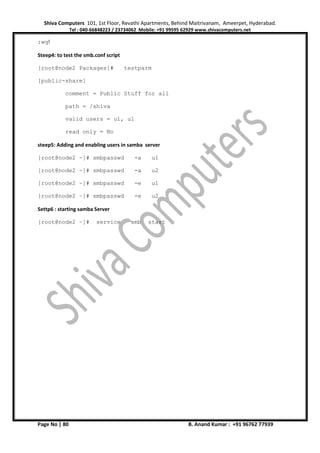 Shiva Computers 101, 1st Floor, Revathi Apartments, Behind Maitrivanam, Ameerpet, Hyderabad.
Tel : 040-66848223 / 23734062 Mobile: +91 99595 62929 www.shivacomputers.net
Page No | 80 B. Anand Kumar : +91 96762 77939
:wq!
Steep4: to test the smb.conf script
[root@node2 Packages]# testparm
[public-share]
comment = Public Stuff for all
path = /shiva
valid users = u1, u1
read only = No
steep5: Adding and enabling users in samba server
[root@node2 ~]# smbpasswd -a u1
[root@node2 ~]# smbpasswd -a u2
[root@node2 ~]# smbpasswd -e u1
[root@node2 ~]# smbpasswd -e u2
Settp6 : starting samba Server
[root@node2 ~]# service smb start
 