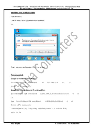 Shiva Computers 101, 1st Floor, Revathi Apartments, Behind Maitrivanam, Ameerpet, Hyderabad.
Tel : 040-66848223 / 23734062 Mobile: +91 99595 62929 www.shivacomputers.net
Page No | 81 B. Anand Kumar : +91 96762 77939
Samba Client configuration
From Windows:
Click on start-----run---[ sambaserver ip address ]
Ex:
Enter username and password for u1 or u2 user
Form Linux client:
Steep1: to view samba share folder
[root@client/]# smbclient -L 192.168.0.X -U u1
Enter u1's password:
Steep2 : Log in to samba server from Linux Client
[root@client /]# smbclient //192.168.0.X/sharefoldername -U u1
Or
Ex: [root@client/]# smbclient //192.168.0.102/u1 -U u1
Enter u1's password:
Domain=[MYGROUP] OS=[Unix] Server=[Samba 3.5.10-114.el6]
smb: > ls
 