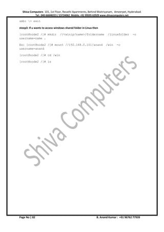 Shiva Computers 101, 1st Floor, Revathi Apartments, Behind Maitrivanam, Ameerpet, Hyderabad.
Tel : 040-66848223 / 23734062 Mobile: +91 99595 62929 www.shivacomputers.net
Page No | 82 B. Anand Kumar : +91 96762 77939
smb: > exit
steep3: If u wants to access windows shared folder in Linux then
[root@node2 /]# mkdir //<winip/name>/foldername /linuxfolder -o
username=name .
Ex: [root@node2 /]# mount //192.168.0.101/anand /win -o
username=anand
[root@node2 /]# cd /win
[root@node2 /]# ls
 