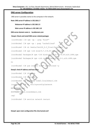 Shiva Computers 101, 1st Floor, Revathi Apartments, Behind Maitrivanam, Ameerpet, Hyderabad.
Tel : 040-66848223 / 23734062 Mobile: +91 99595 62929 www.shivacomputers.net
Page No | 83 B. Anand Kumar : +91 96762 77939
DNS server Configuration
DNS server is provides names to the computes in the network.
Note: DNS server IP address is 192.168.1.7
Webserver IP address is 192.168.1.9
Main server IP address is 192.168.1.10
DNS server domain name is localdomain.com
Steep1: Check and install DNS server related packages
[root@node2 /]# rpm –qa | grep ‘bind*’
[root@node2 /]# rpm –qa | grep ‘cachefilesd’
[root@node2 /]# cd /media/CentOS_6.2_Final/Packages/
[root@node2 /]# rpm -ivh bind-9.7.3-8.P3.el6.i686.rpm
[root@node2 Packages]# rpm -ivh bind-chroot-9.7.3-8.P3.el6.i686.rpm
[root@node2 Packages]# rpm -ivh cachefilesd-0.10.2-1.el6.i686.rpm
Or
[root@node2 /]# yum install bind* cachefilesd -y
Steep2: check IP address and host entry
[root@node2 /]# ifconfig
[root@node2 /]# hostname
[root@node2 /]# hostname node2.localdomain.com
[root@node2 /]# vi /etc/sysconfig/network
NETWORKING=yes
HOSTNAME=node2.localdomain.com
:wq!
[root@node2 /]# service network restart
Steep3: open main configuration file /etc/named.conf
 