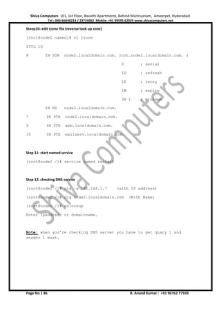 Shiva Computers 101, 1st Floor, Revathi Apartments, Behind Maitrivanam, Ameerpet, Hyderabad.
Tel : 040-66848223 / 23734062 Mobile: +91 99595 62929 www.shivacomputers.net
Page No | 86 B. Anand Kumar : +91 96762 77939
Steep10: edit rzone file (reverse look up zone)
[root@node2 named]# vi rzone
$TTL 1D
@ IN SOA node2.localdomain.com. root.node2.localdomain.com. (
0 ; serial
1D ; refresh
1H ; retry
1W ; expire
3H ) ; minimum
IN NS node2.localdomain.com.
7 IN PTR node2.localdomain.com.
9 IN PTR web.localdomain.com.
10 IN PTR mailserv.localdomain.com.
Step 11: start named service
[root@node2 /]# service named restart
Step 12: checking DNS service
[root@node2 /]# dig –x 192.168.1.7 (with IP address)
[root@node2 /]# dig node2.localdomain.com (With Name)
[root@node2 /]# nslookup
Enter ipaddress or domainname.
Note: when you’re checking DNS server you have to get quary 1 and
answer 1 must.
 